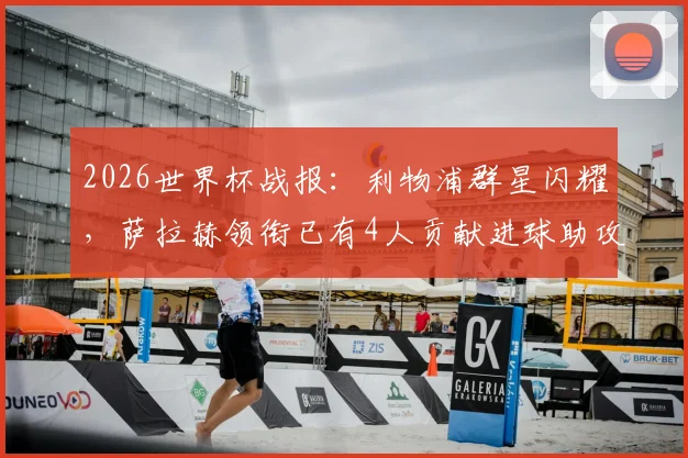 2026世界杯战报：利物浦群星闪耀，萨拉赫领衔已有4人贡献进球助攻数据全解析