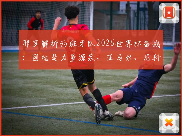 耶罗解析西班牙队2026世界杯备战：团结是力量源泉，亚马尔、尼科等新星展现超龄成熟，队内氛围成关键优势