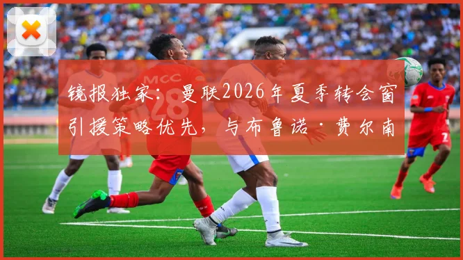 镜报独家：曼联2026年夏季转会窗引援策略优先，与布鲁诺·费尔南德斯续约谈判暂时搁置原因解析