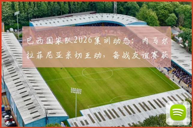 巴西国家队2026集训动态:内马尔拉菲尼亚亲切互动,备战友谊赛获球迷盛赞