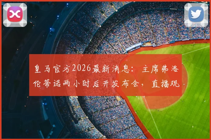皇马官方2026最新消息：主席弗洛伦蒂诺两小时后开发布会，直播观看地址与核心内容前瞻