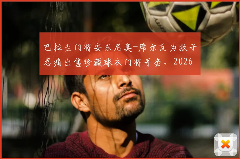 巴拉圭门将安东尼奥-席尔瓦为救子忍痛出售珍藏球衣门将手套，2026年困境中家庭展现惊人韧性