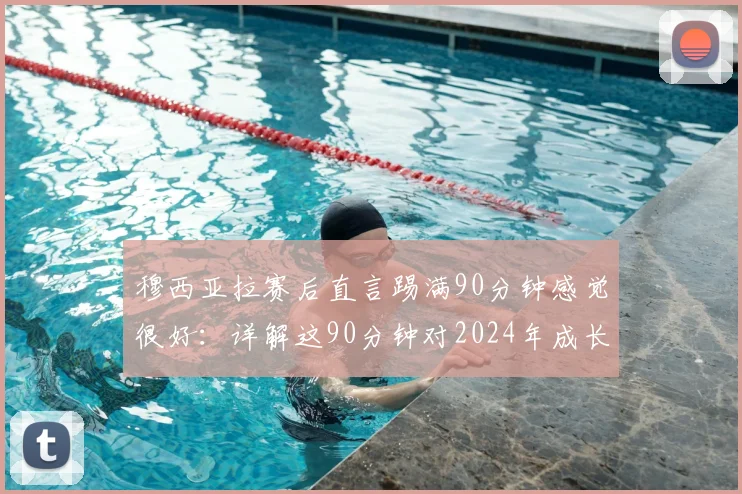 穆西亚拉赛后直言踢满90分钟感觉很好：详解这90分钟对2024年成长的关键益处