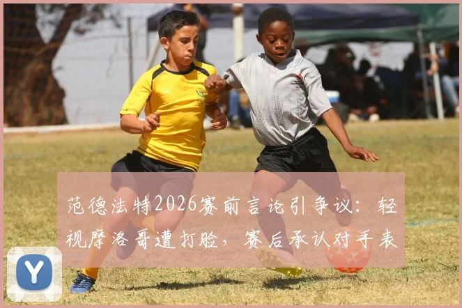 范德法特2026赛前言论引争议：轻视摩洛哥遭打脸，赛后承认对手表现更佳