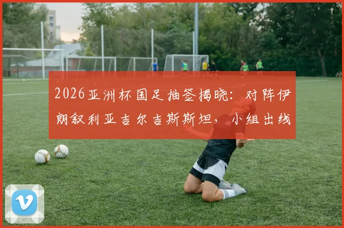 2026亚洲杯国足抽签揭晓:对阵伊朗叙利亚吉尔吉斯斯坦,小组出线形势全解读