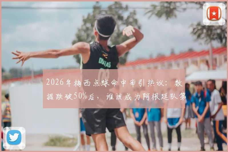 2026年梅西点球命中率引热议：数据跌破50%后，谁该成为阿根廷队第一点球手？实战分析与候选人盘点