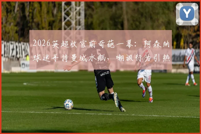 2026英超收官前奇葩一幕:阿森纳球迷手持曼城水瓶,嘲讽行为引热议,争冠恩怨再升级