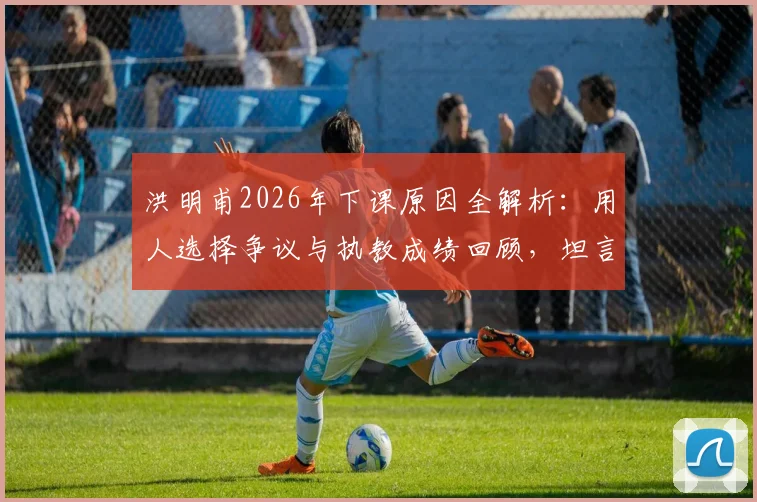 洪明甫2026年下课原因全解析：用人选择争议与执教成绩回顾，坦言委屈谈不上
