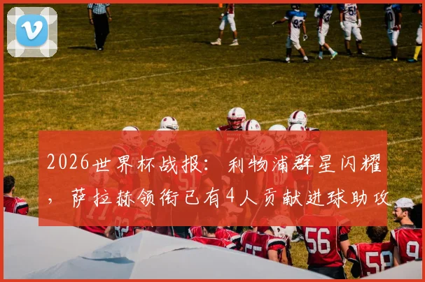 2026世界杯战报：利物浦群星闪耀，萨拉赫领衔已有4人贡献进球助攻数据全解析