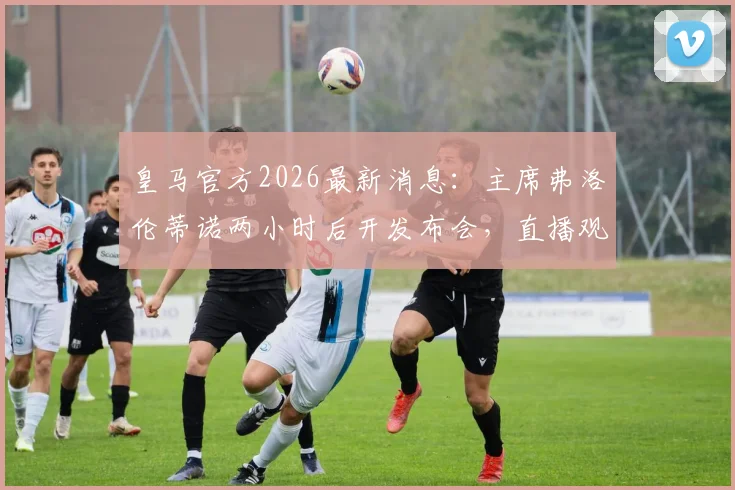 皇马官方2026最新消息：主席弗洛伦蒂诺两小时后开发布会，直播观看地址与核心内容前瞻