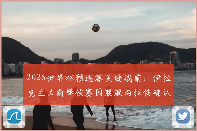 2026世界杯预选赛关键战前，伊拉克主力前锋侯赛因腹股沟拉伤确认伤退，完整伤情报告与球队应对策略分析