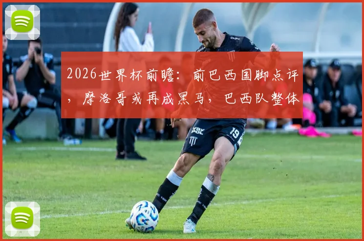 2026世界杯前瞻：前巴西国脚点评，摩洛哥或再成黑马，巴西队整体性仍是关键软肋