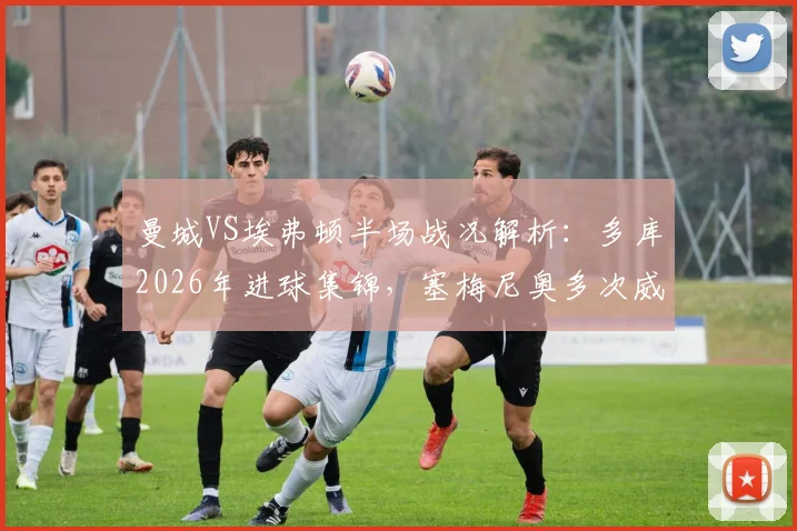 曼城VS埃弗顿半场战况解析:多库2026年进球集锦,塞梅尼奥多次威胁攻门,半场1-0比分如何影响最终赛果
