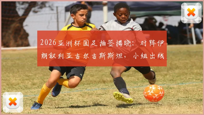 2026亚洲杯国足抽签揭晓：对阵伊朗叙利亚吉尔吉斯斯坦，小组出线形势全解读