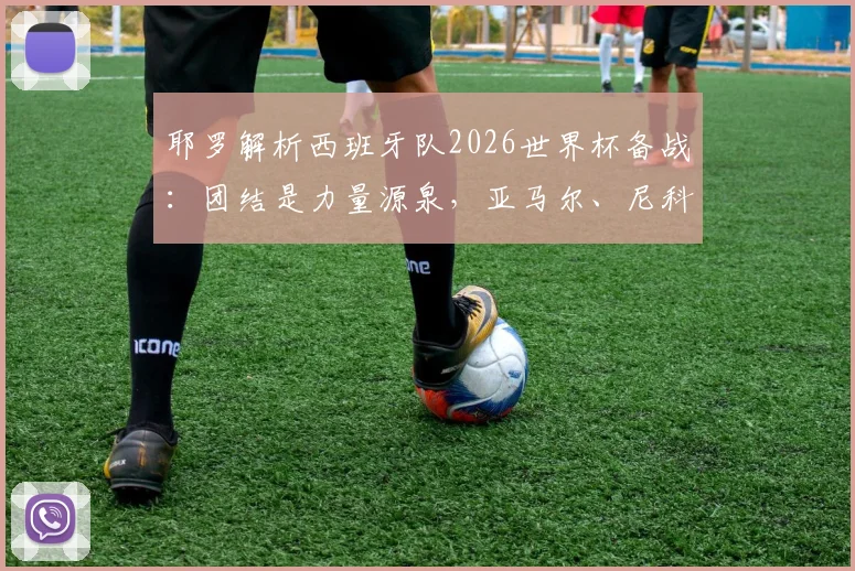 耶罗解析西班牙队2026世界杯备战:团结是力量源泉,亚马尔、尼科等新星展现超龄成熟,队内氛围成关键优势