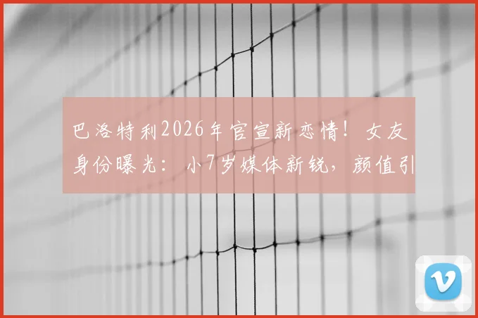 巴洛特利2026年官宣新恋情!女友身份曝光:小7岁媒体新锐,颜值引热议