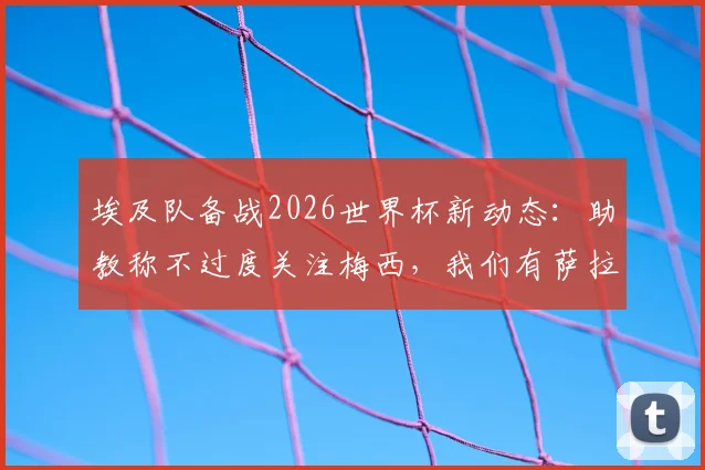 埃及队备战2026世界杯新动态：助教称不过度关注梅西，我们有萨拉赫和“26个梅西”，解析球队战术核心与阵容构建