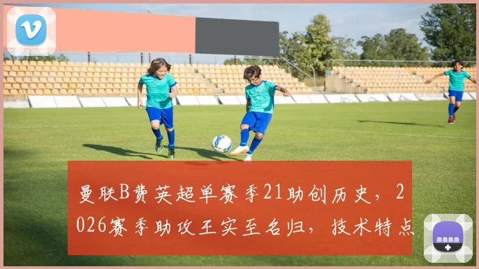 曼联B费英超单赛季21助创历史，2026赛季助攻王实至名归，技术特点解析