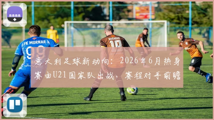 意大利足球新动向：2026年6月热身赛由U21国家队出战，赛程对手前瞻与年轻球员观察