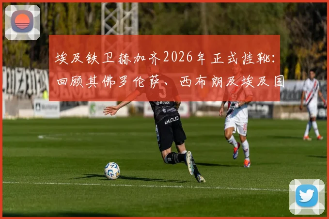 埃及铁卫赫加齐2026年正式挂靴:回顾其佛罗伦萨、西布朗及埃及国家队生涯高光时刻