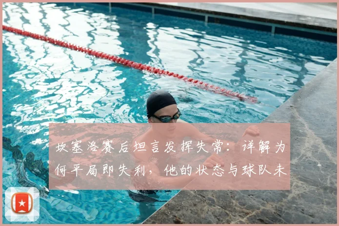 坎塞洛赛后坦言发挥失常：详解为何平局即失利，他的状态与球队未来走势分析