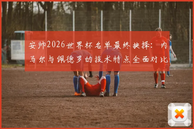 安帅2026世界杯名单最终抉择：内马尔与佩德罗的技术特点全面对比与落选影响分析