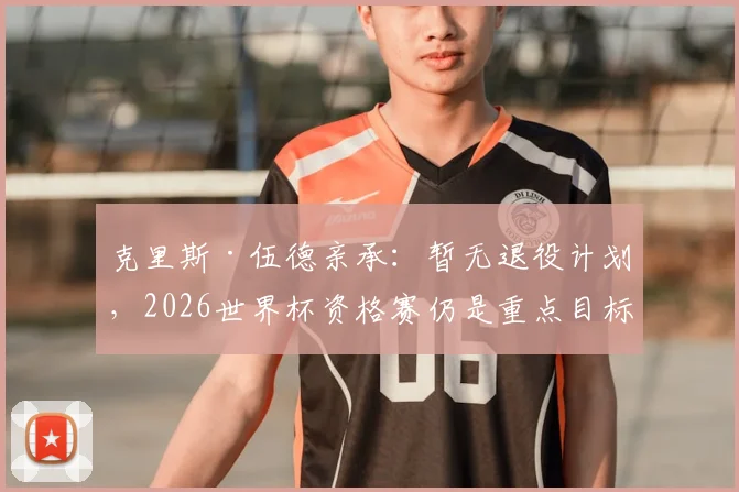 克里斯·伍德亲承:暂无退役计划,2026世界杯资格赛仍是重点目标
