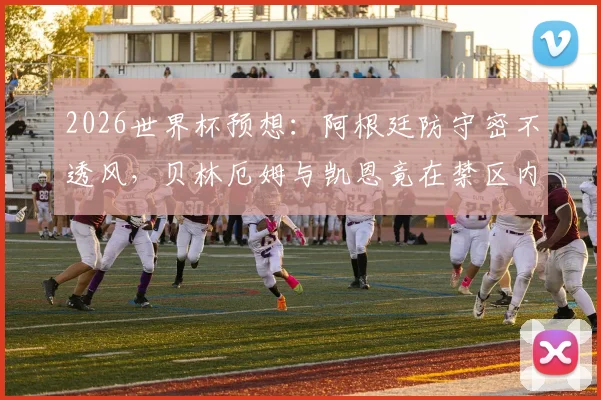 2026世界杯预想:阿根廷防守密不透风,贝林厄姆与凯恩竟在禁区内0触球,战术压制全解析
