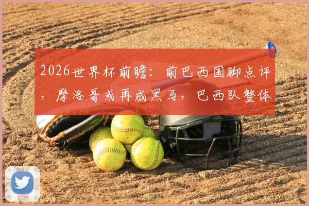 2026世界杯前瞻:前巴西国脚点评,摩洛哥或再成黑马,巴西队整体性仍是关键软肋