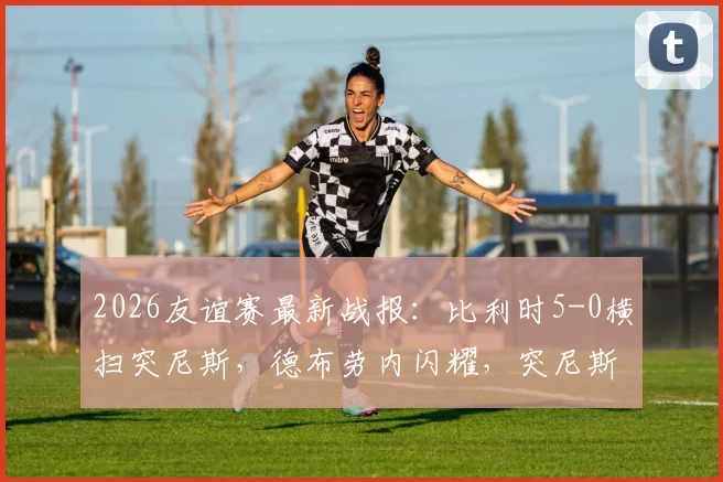 2026友谊赛最新战报：比利时5-0横扫突尼斯，德布劳内闪耀，突尼斯染红崩盘实录