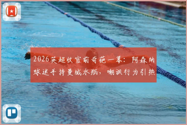 2026英超收官前奇葩一幕：阿森纳球迷手持曼城水瓶，嘲讽行为引热议，争冠恩怨再升级