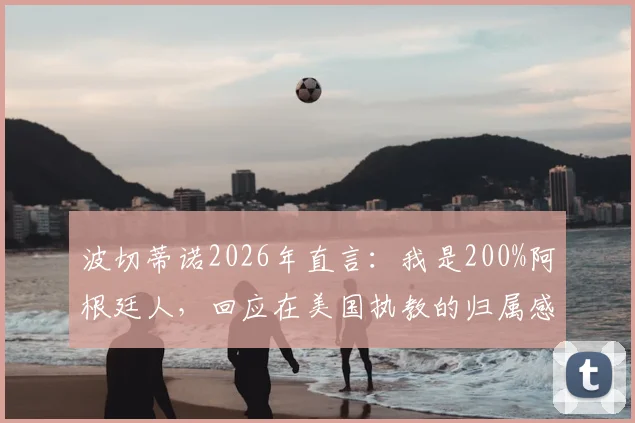 波切蒂诺2026年直言：我是200%阿根廷人，回应在美国执教的归属感提问