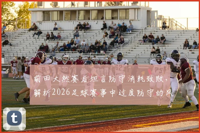 前田大然赛后坦言防守消耗致败,解析2026足球赛事中过度防守的风险与破局思路