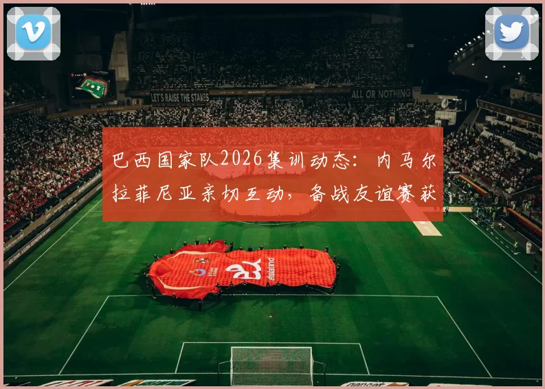 巴西国家队2026集训动态：内马尔拉菲尼亚亲切互动，备战友谊赛获球迷盛赞