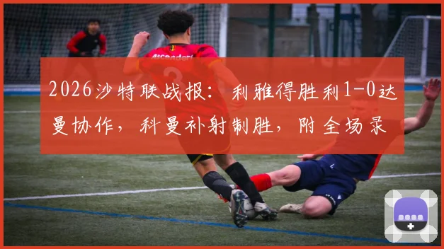 2026沙特联战报:利雅得胜利1-0达曼协作,科曼补射制胜,附全场录像回放链接及红牌解读