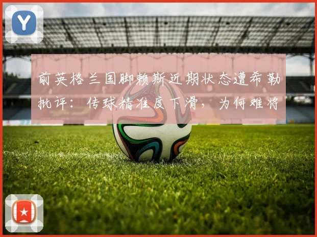 前英格兰国脚赖斯近期状态遭希勒批评：传球精准度下滑，为何难将球有效传入禁区？
