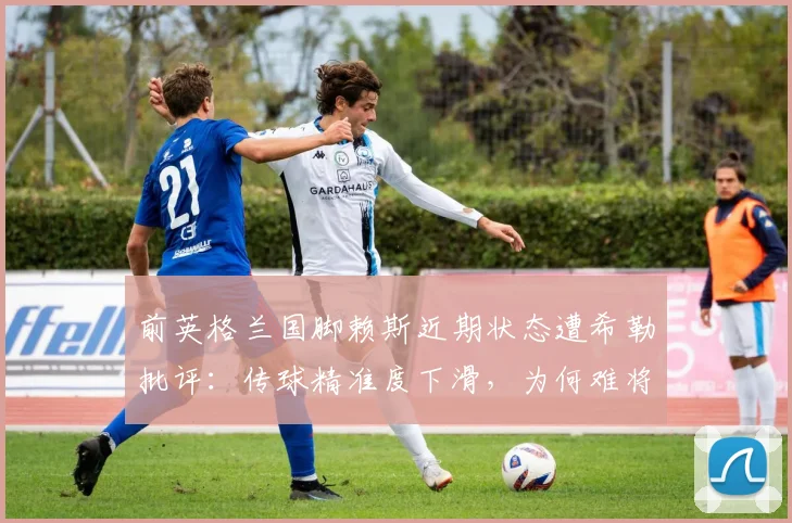前英格兰国脚赖斯近期状态遭希勒批评：传球精准度下滑，为何难将球有效传入禁区？