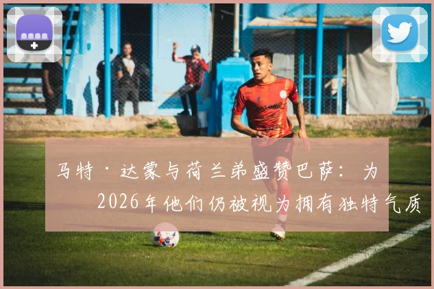 马特·达蒙与荷兰弟盛赞巴萨：为何2026年他们仍被视为拥有独特气质的世界最佳俱乐部？