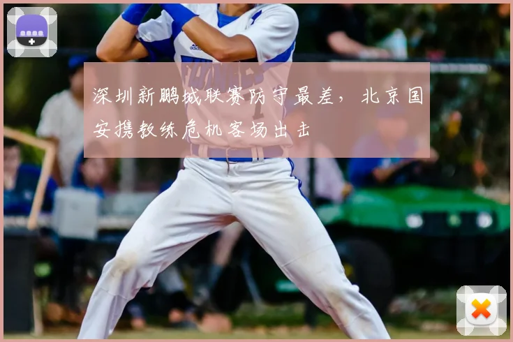 深圳新鹏城联赛防守最差，北京国安携教练危机客场出击