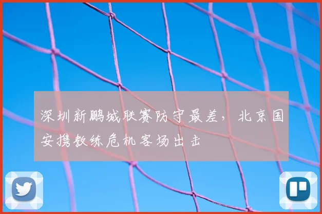 深圳新鹏城联赛防守最差,北京国安携教练危机客场出击