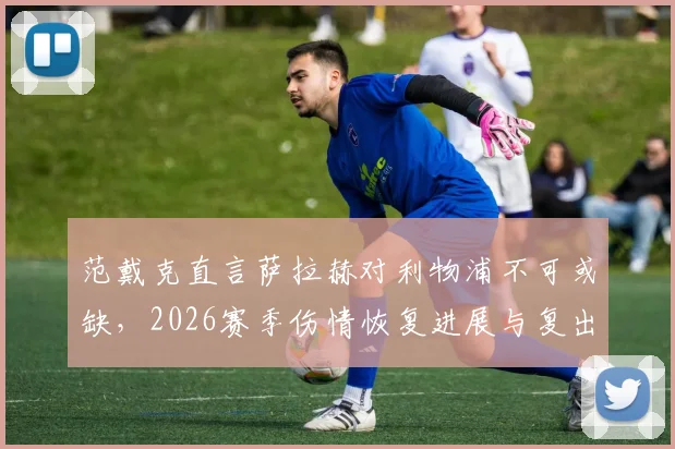 范戴克直言萨拉赫对利物浦不可或缺,2026赛季伤情恢复进展与复出时间成焦点,队长发声力挺
