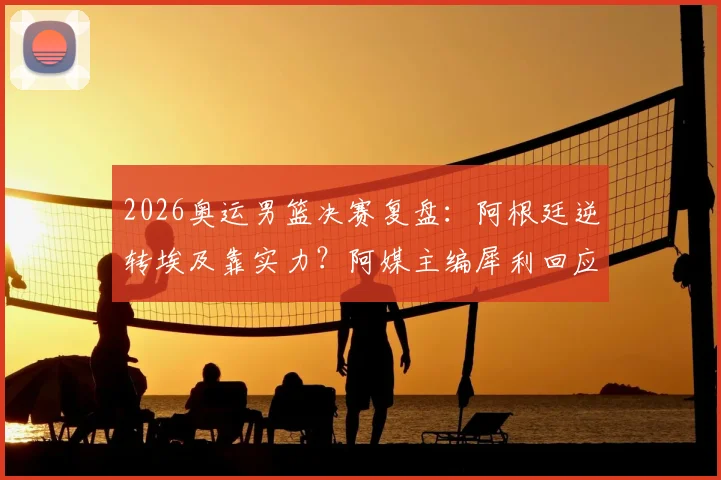 2026奥运男篮决赛复盘：阿根廷逆转埃及靠实力？阿媒主编犀利回应争议言论