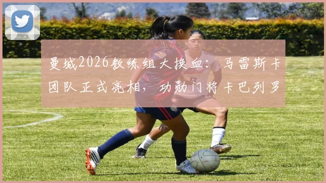 曼城2026教练组大换血:马雷斯卡团队正式亮相,功勋门将卡巴列罗回归角色解析