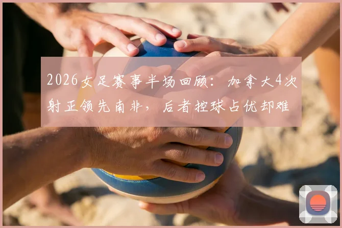 2026女足赛事半场回顾：加拿大4次射正领先南非，后者控球占优却难破门