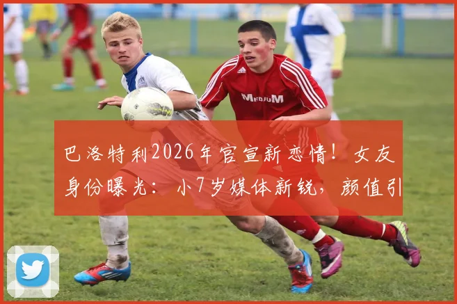巴洛特利2026年官宣新恋情！女友身份曝光：小7岁媒体新锐，颜值引热议