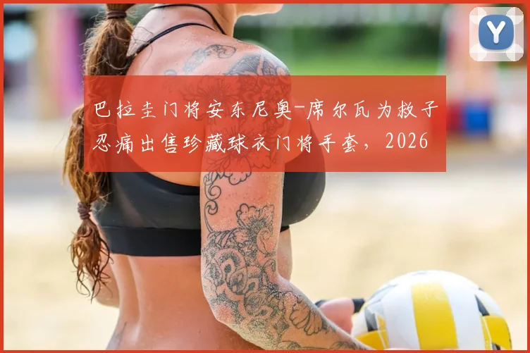 巴拉圭门将安东尼奥-席尔瓦为救子忍痛出售珍藏球衣门将手套,2026年困境中家庭展现惊人韧性