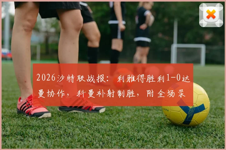 2026沙特联战报：利雅得胜利1-0达曼协作，科曼补射制胜，附全场录像回放链接及红牌解读