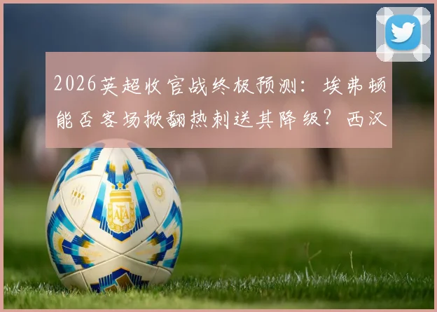 2026英超收官战终极预测：埃弗顿能否客场掀翻热刺送其降级？西汉姆3-1利兹联比分靠谱吗？保级形势全解析