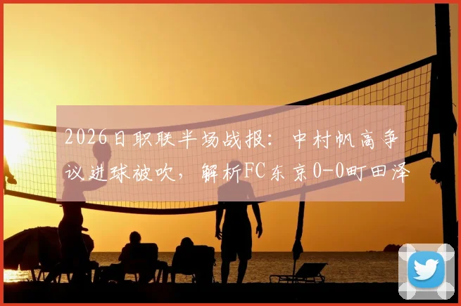 2026日职联半场战报：中村帆高争议进球被吹，解析FC东京0-0町田泽维亚上半场关键数据