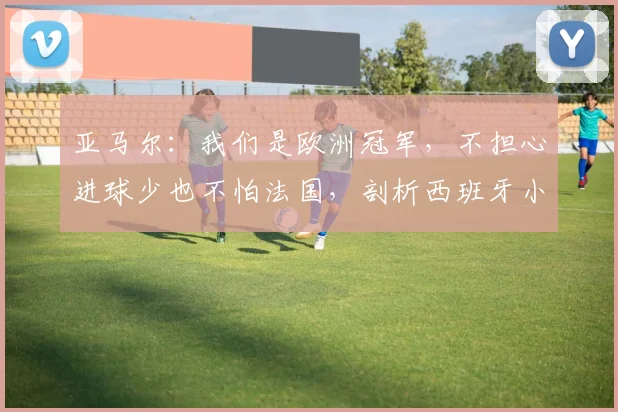 亚马尔：我们是欧洲冠军，不担心进球少也不怕法国，剖析西班牙小将2026世界杯前的自信来源